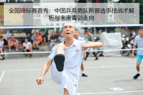 全国锦标赛首秀：中国乒乓男队新晋选手技战术解析与未来青训走向