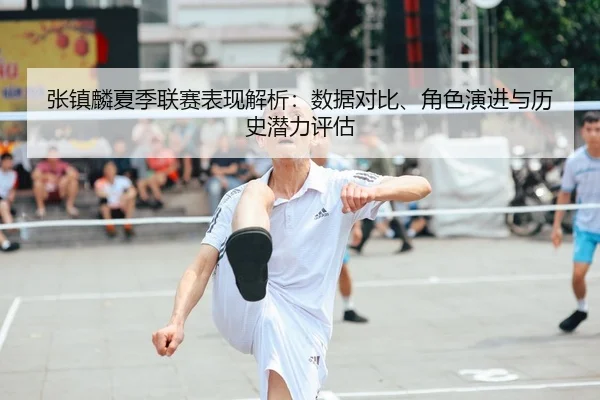 张镇麟夏季联赛表现解析：数据对比、角色演进与历史潜力评估